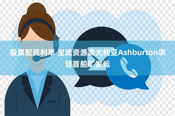 股票配资利率 宝武资源澳大利亚Ashburton项目首船矿发运