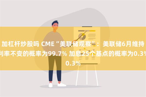 加杠杆炒股吗 CME“美联储观察”：美联储6月维持利率不变的概率为99.7% 加息25个基点的概率为0.3%