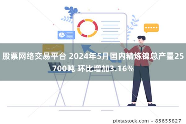 股票网络交易平台 2024年5月国内精炼镍总产量25700吨 环比增加3.16%