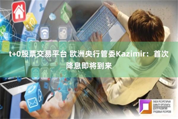 t+0股票交易平台 欧洲央行管委Kazimir：首次降息即将到来