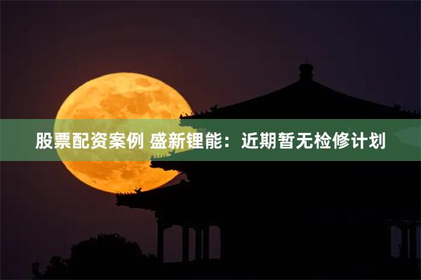 股票配资案例 盛新锂能：近期暂无检修计划