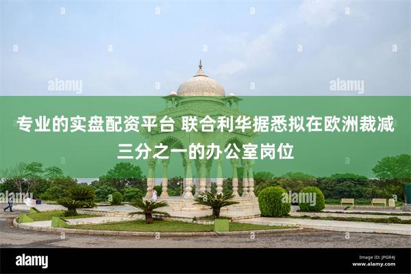 专业的实盘配资平台 联合利华据悉拟在欧洲裁减三分之一的办公室岗位