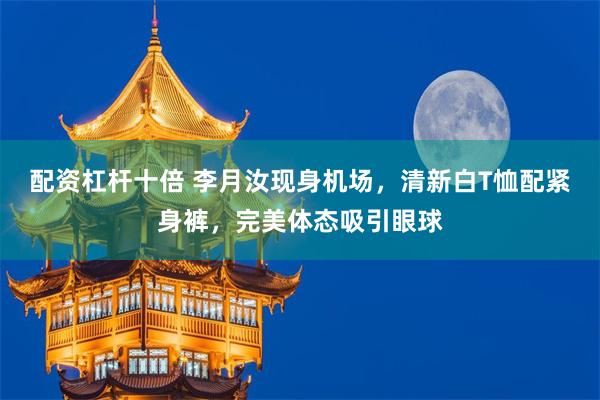 配资杠杆十倍 李月汝现身机场，清新白T恤配紧身裤，完美体态吸引眼球