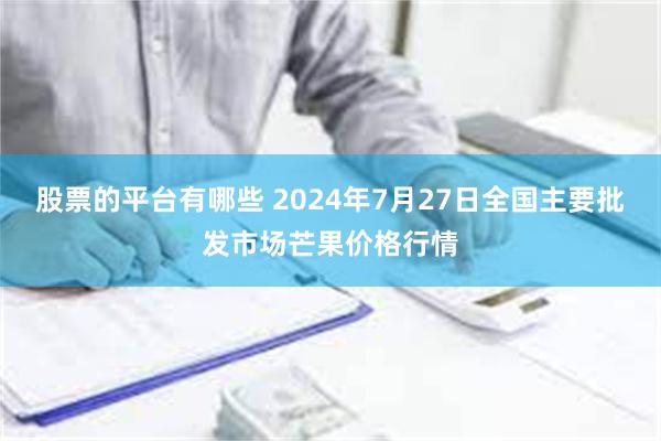 股票的平台有哪些 2024年7月27日全国主要批发市场芒果价格行情