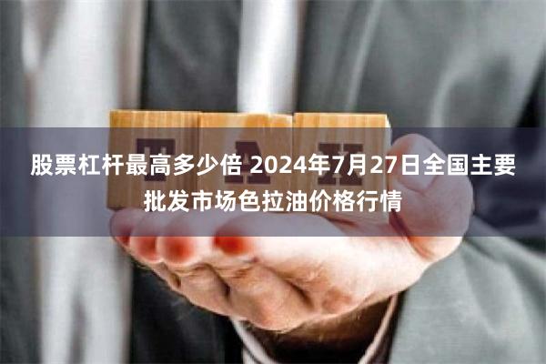 股票杠杆最高多少倍 2024年7月27日全国主要批发市场色拉油价格行情