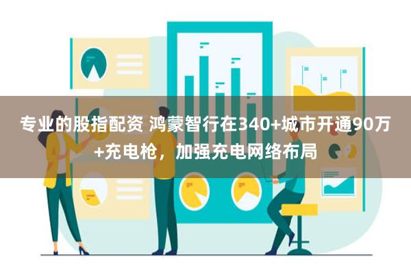 专业的股指配资 鸿蒙智行在340+城市开通90万+充电枪，加强充电网络布局