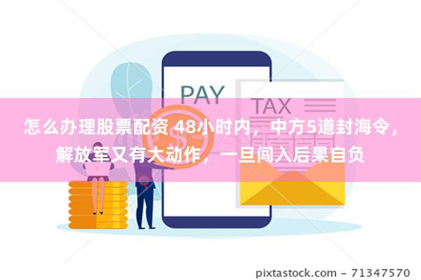 怎么办理股票配资 48小时内，中方5道封海令，解放军又有大动作，一旦闯入后果自负