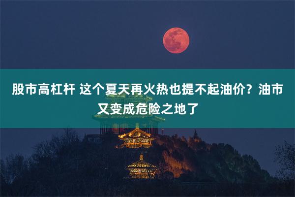 股市高杠杆 这个夏天再火热也提不起油价？油市又变成危险之地了