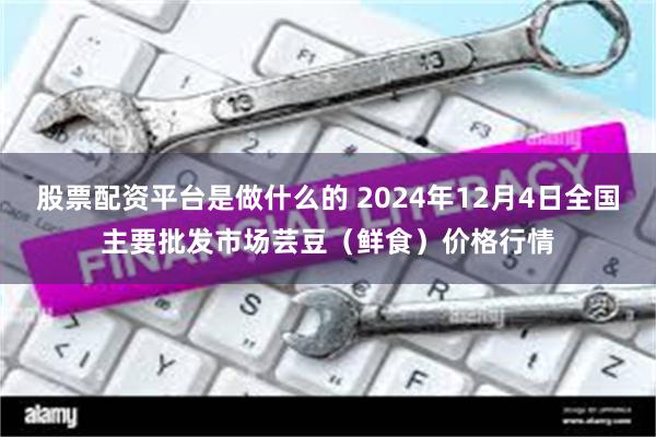 股票配资平台是做什么的 2024年12月4日全国主要批发市场芸豆（鲜食）价格行情