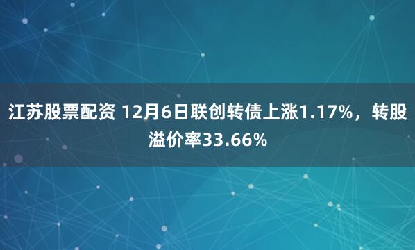 江苏股票配资 12月6日联创转债上涨1.17%，转股溢价率33.66%