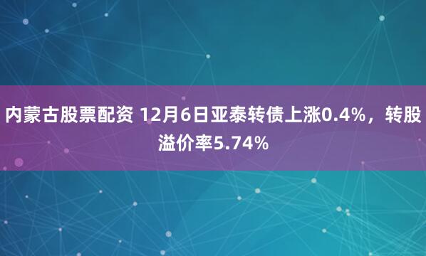 内蒙古股票配资 12月6日亚泰转债上涨0.4%，转股溢价率5.74%