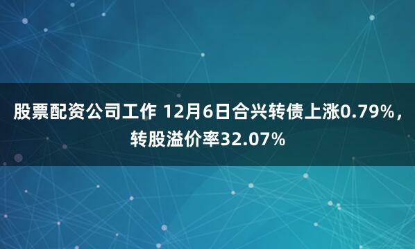 股票配资公司工作 12月6日合兴转债上涨0.79%，转股溢价率32.07%