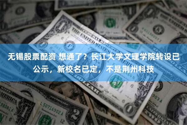 无锡股票配资 想通了？长江大学文理学院转设已公示，新校名已定，不是荆州科技