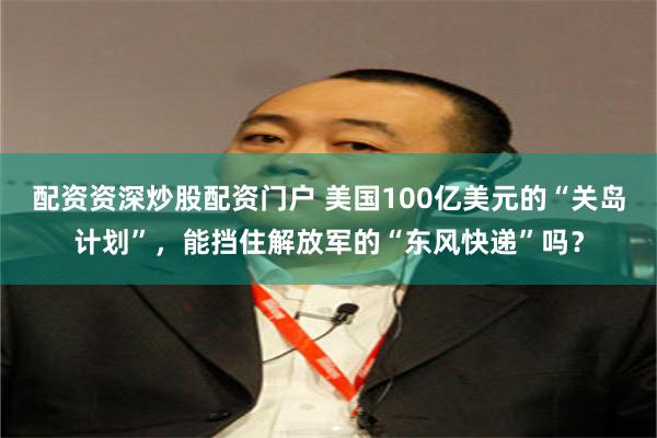 配资资深炒股配资门户 美国100亿美元的“关岛计划”，能挡住解放军的“东风快递”吗？