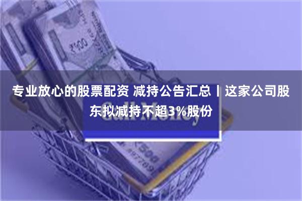 专业放心的股票配资 减持公告汇总丨这家公司股东拟减持不超3%股份