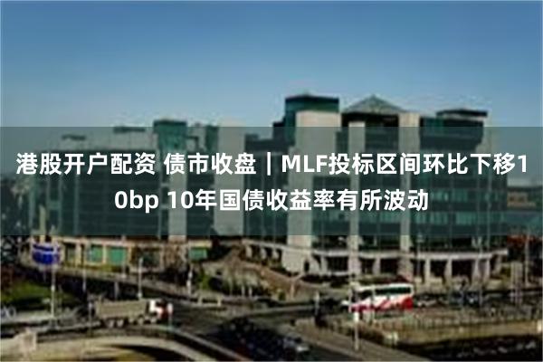 港股开户配资 债市收盘｜MLF投标区间环比下移10bp 10年国债收益率有所波动