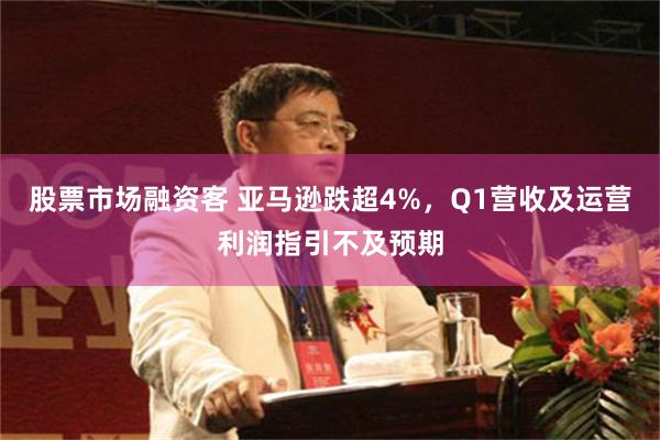 股票市场融资客 亚马逊跌超4%，Q1营收及运营利润指引不及预期