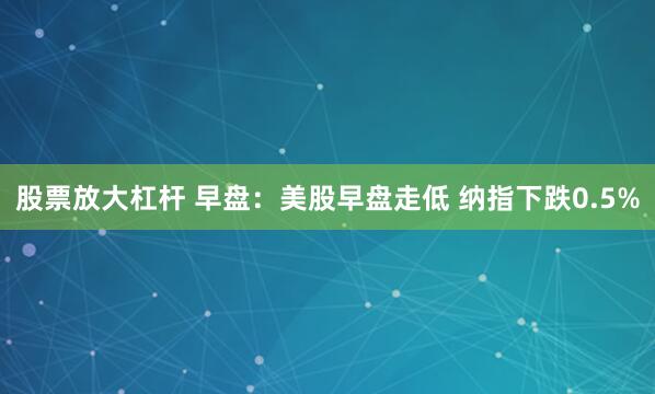 股票放大杠杆 早盘：美股早盘走低 纳指下跌0.5%