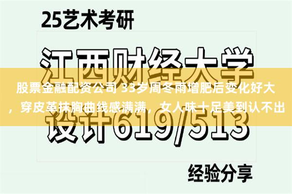 股票金融配资公司 33岁周冬雨增肥后变化好大，穿皮革抹胸曲线感满满，女人味十足美到认不出