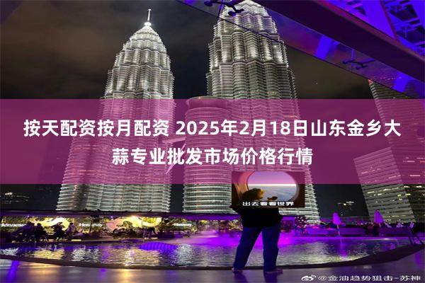 按天配资按月配资 2025年2月18日山东金乡大蒜专业批发市场价格行情