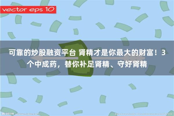 可靠的炒股融资平台 肾精才是你最大的财富！3个中成药，替你补足肾精、守好肾精