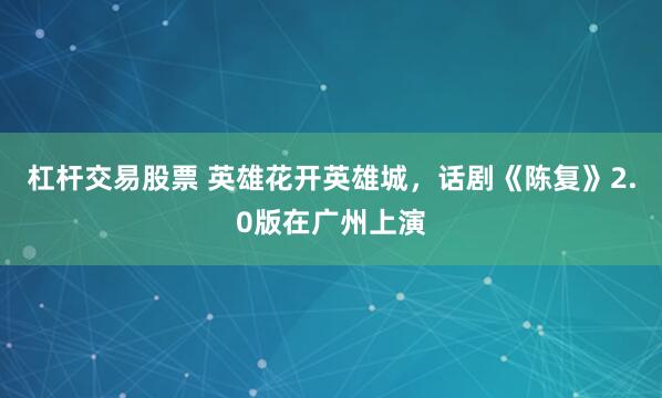 杠杆交易股票 英雄花开英雄城，话剧《陈复》2.0版在广州上演