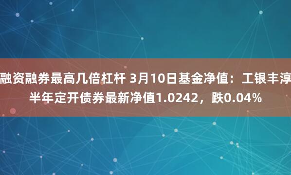 融资融券最高几倍杠杆 3月10日基金净值：工银丰淳半年定开债券最新净值1.0242，跌0.04%