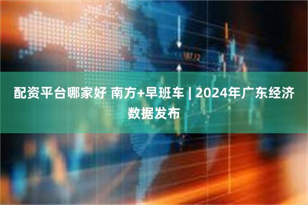 配资平台哪家好 南方+早班车 | 2024年广东经济数据发布